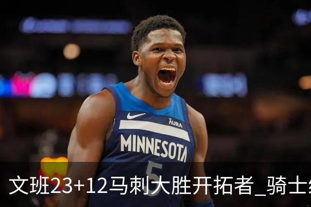 文班23+12马刺大胜开拓者 骑士终结雄鹿3连胜